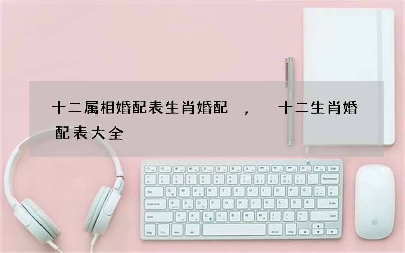 十二属相婚配表生肖婚配,十二生肖婚配表大全